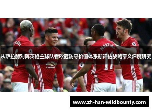 从萨拉赫对阵英格兰球队看欧冠防守价值体系新评估战略意义深度研究