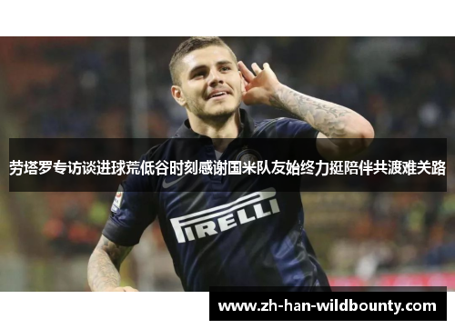 劳塔罗专访谈进球荒低谷时刻感谢国米队友始终力挺陪伴共渡难关路