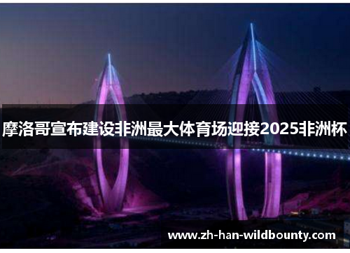 摩洛哥宣布建设非洲最大体育场迎接2025非洲杯