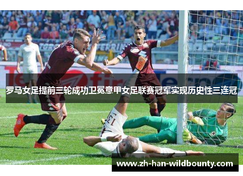 罗马女足提前三轮成功卫冕意甲女足联赛冠军实现历史性三连冠