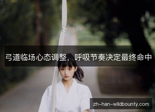 弓道临场心态调整,呼吸节奏决定最终命中 弓道临场心态调整,呼吸节奏决定最终命中