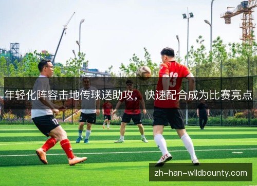 年轻化阵容击地传球送助攻,快速配合成为比赛亮点 年轻化阵容击地传球送助攻,快速配合成为比赛亮点
